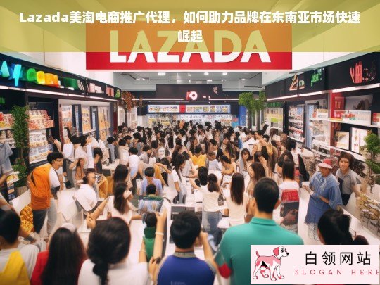 Lazada美淘电商推广代理，助力品牌在东南亚市场快速崛起的策略与优势